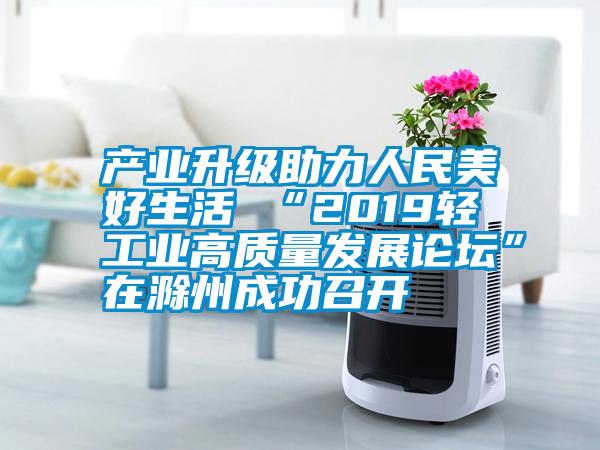 產(chǎn)業(yè)升級(jí)助力人民美好生活 “2019輕工業(yè)高質(zhì)量發(fā)展論壇”在滁州成功召開