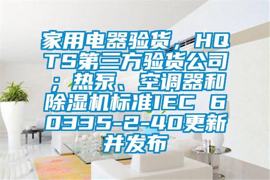 家用電器驗貨，HQTS第三方驗貨公司；熱泵、空調(diào)器和除濕機標(biāo)準(zhǔn)IEC 60335-2-40更新并發(fā)布